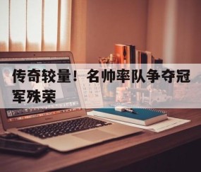 九游体育官网-传奇较量！名帅率队争夺冠军殊荣的简单介绍